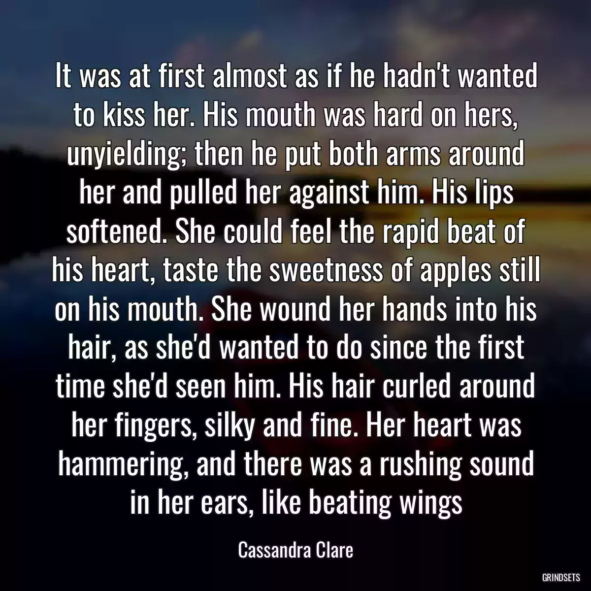 It was at first almost as if he hadn\'t wanted to kiss her. His mouth was hard on hers, unyielding; then he put both arms around her and pulled her against him. His lips softened. She could feel the rapid beat of his heart, taste the sweetness of apples still on his mouth. She wound her hands into his hair, as she\'d wanted to do since the first time she\'d seen him. His hair curled around her fingers, silky and fine. Her heart was hammering, and there was a rushing sound in her ears, like beating wings