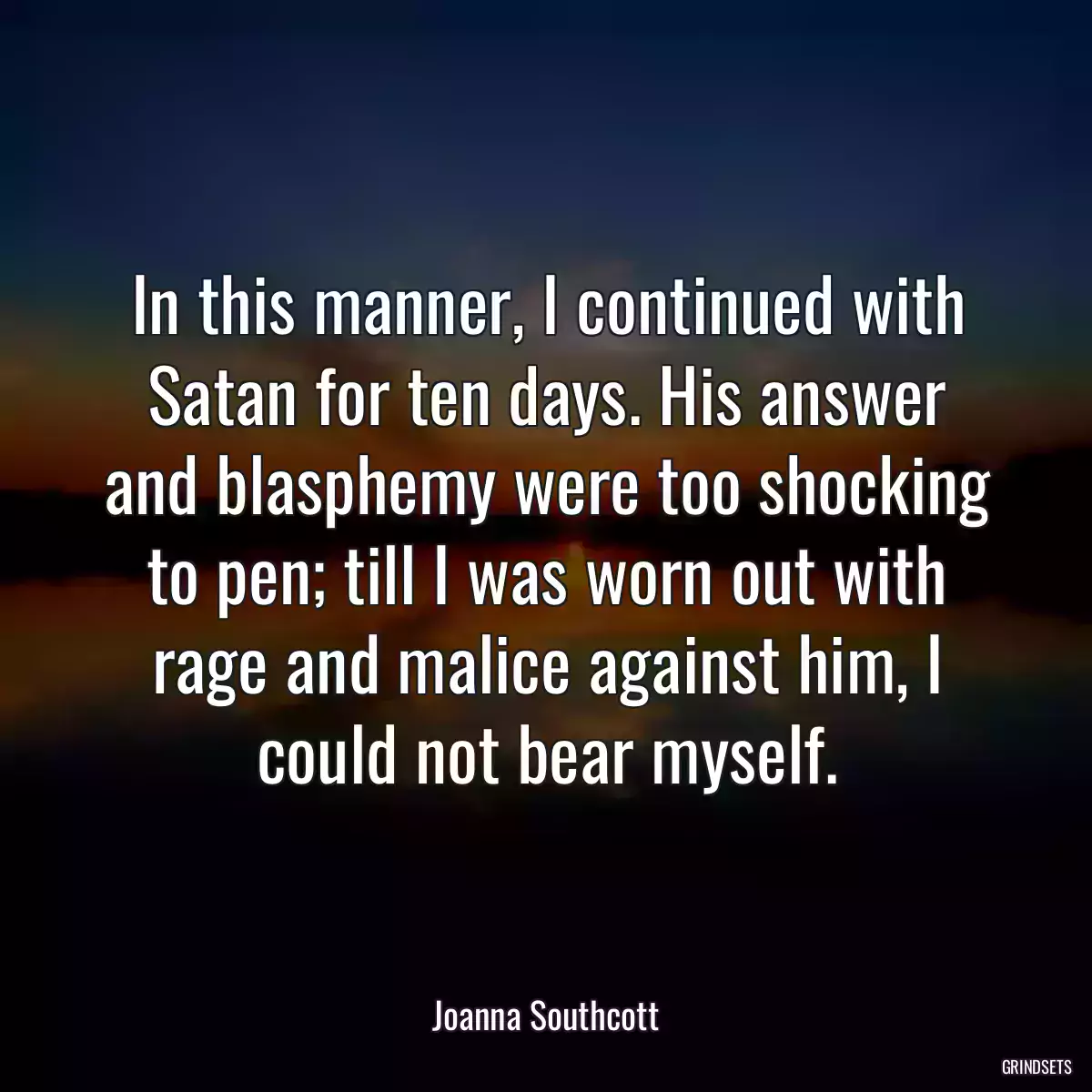 In this manner, I continued with Satan for ten days. His answer and blasphemy were too shocking to pen; till I was worn out with rage and malice against him, I could not bear myself.