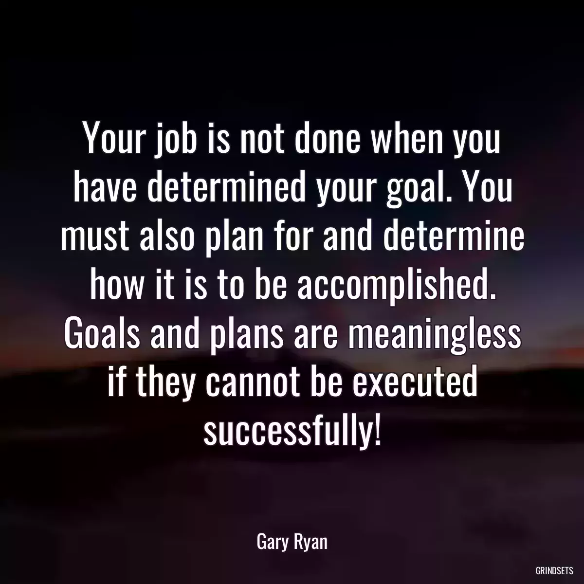 Your job is not done when you have determined your goal. You must also plan for and determine how it is to be accomplished. Goals and plans are meaningless if they cannot be executed successfully!