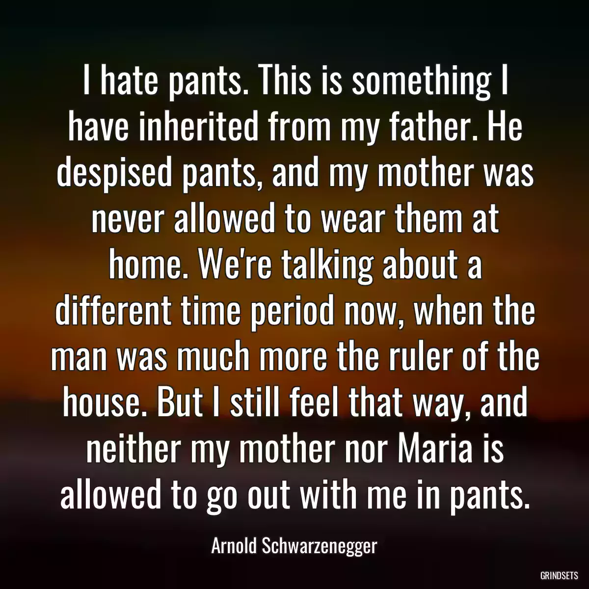 I hate pants. This is something I have inherited from my father. He despised pants, and my mother was never allowed to wear them at home. We\'re talking about a different time period now, when the man was much more the ruler of the house. But I still feel that way, and neither my mother nor Maria is allowed to go out with me in pants.