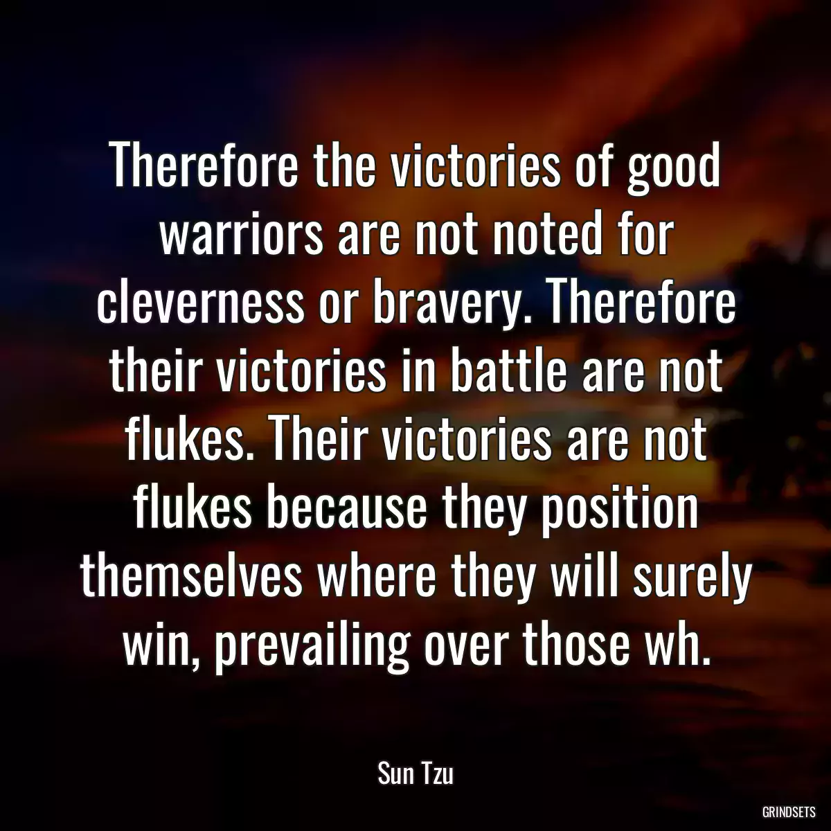 Therefore the victories of good warriors are not noted for cleverness or bravery. Therefore their victories in battle are not flukes. Their victories are not flukes because they position themselves where they will surely win, prevailing over those wh.