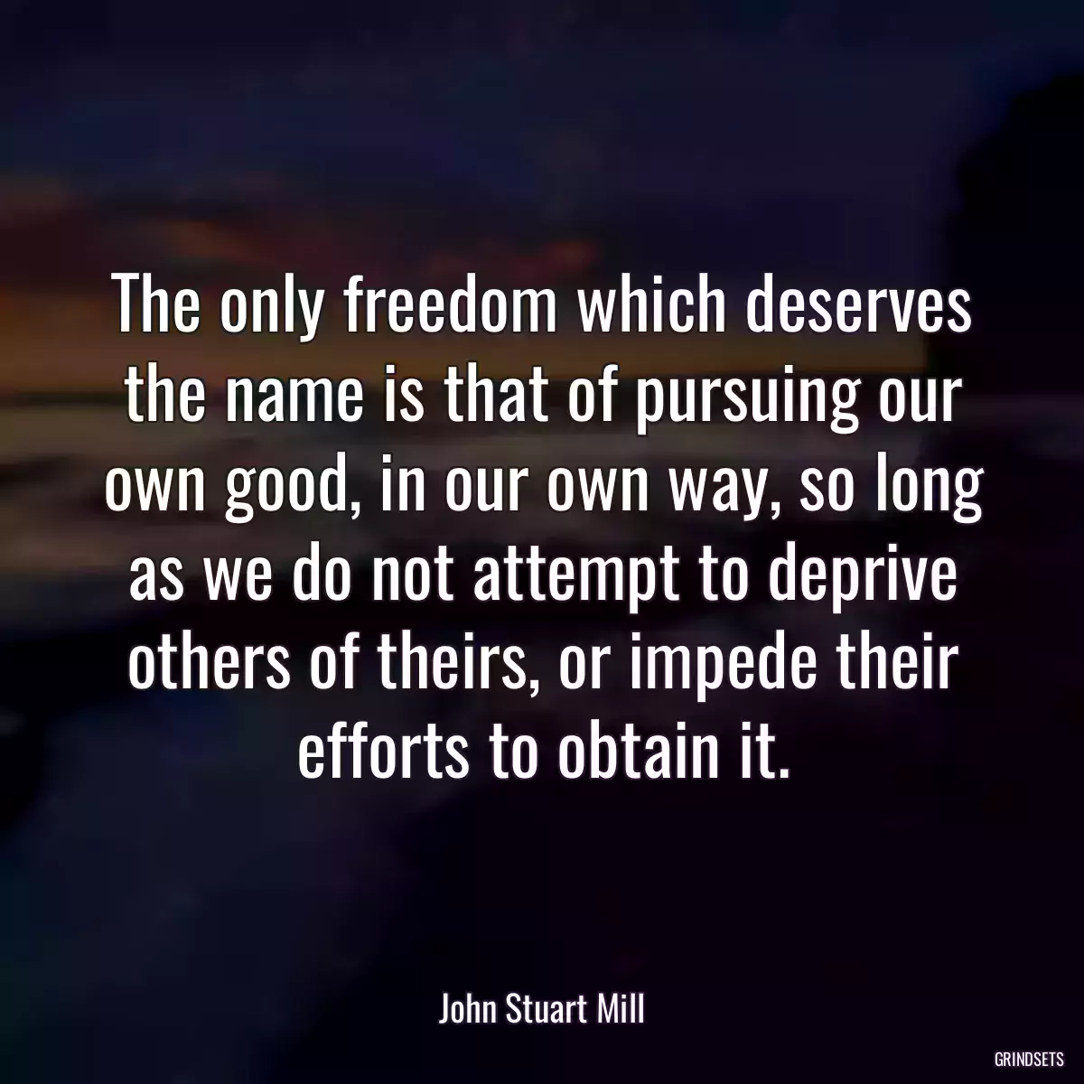 The only freedom which deserves the name is that of pursuing our own good, in our own way, so long as we do not attempt to deprive others of theirs, or impede their efforts to obtain it.