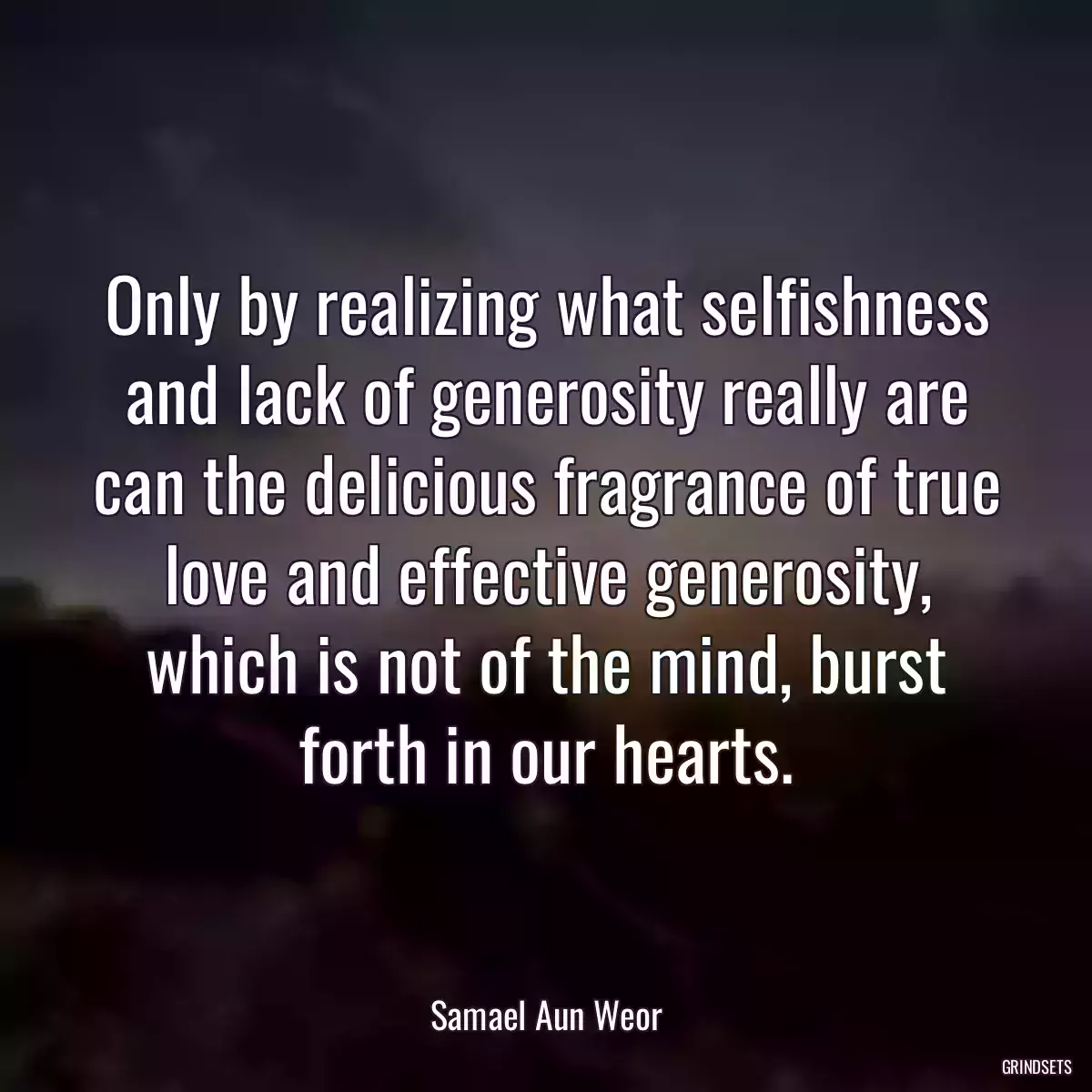 Only by realizing what selfishness and lack of generosity really are can the delicious fragrance of true love and effective generosity, which is not of the mind, burst forth in our hearts.