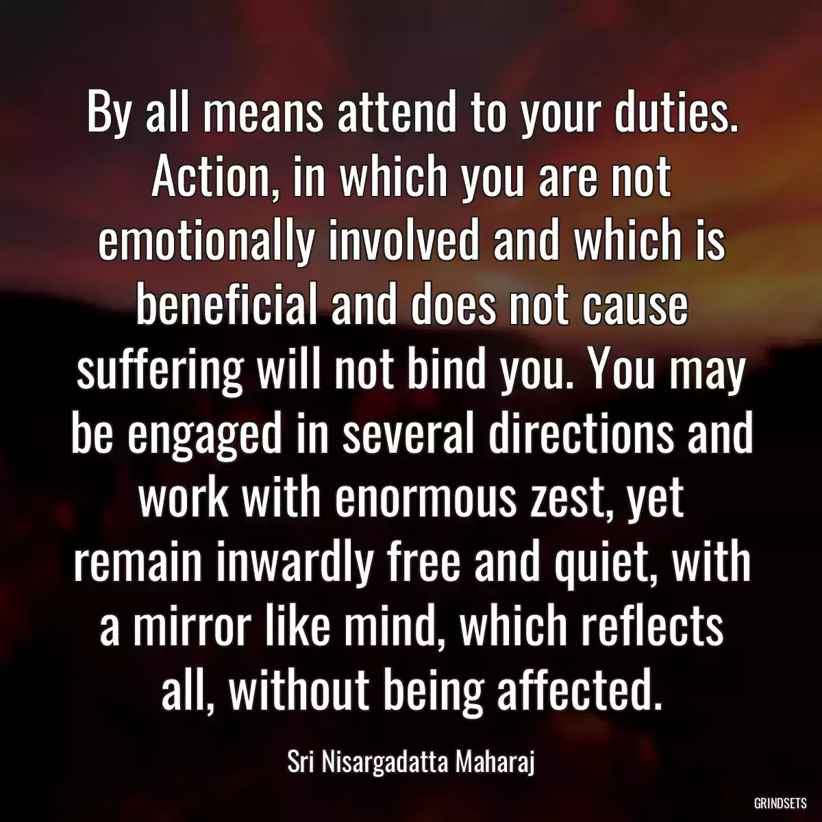 By all means attend to your duties. Action, in which you are not emotionally involved and which is beneficial and does not cause suffering will not bind you. You may be engaged in several directions and work with enormous zest, yet remain inwardly free and quiet, with a mirror like mind, which reflects all, without being affected.