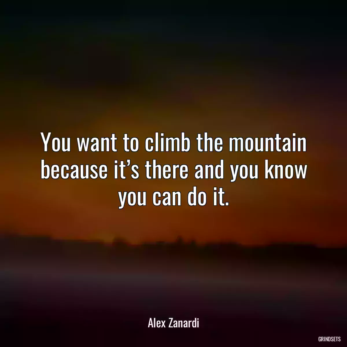 You want to climb the mountain because it’s there and you know you can do it.