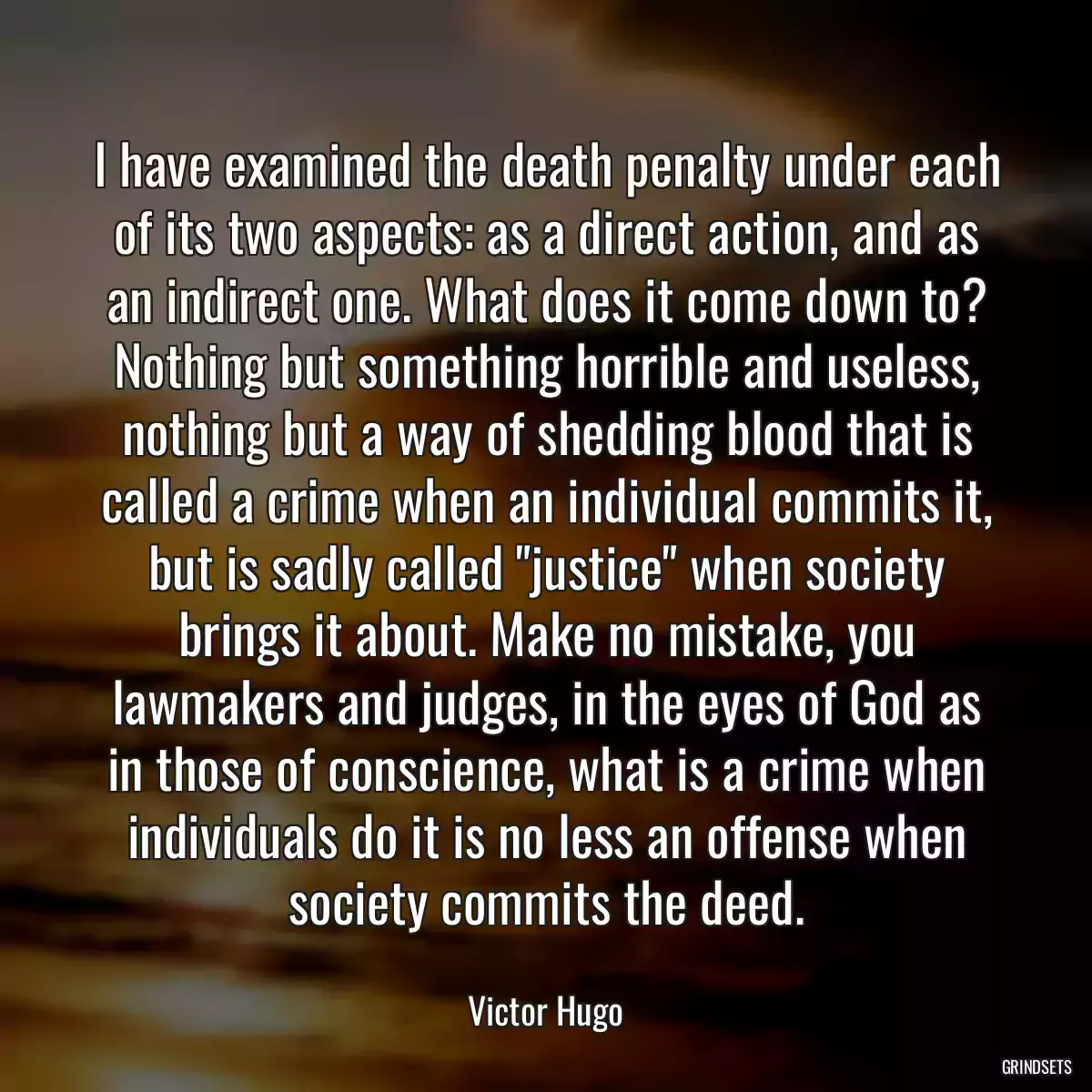 I have examined the death penalty under each of its two aspects: as a direct action, and as an indirect one. What does it come down to? Nothing but something horrible and useless, nothing but a way of shedding blood that is called a crime when an individual commits it, but is sadly called \