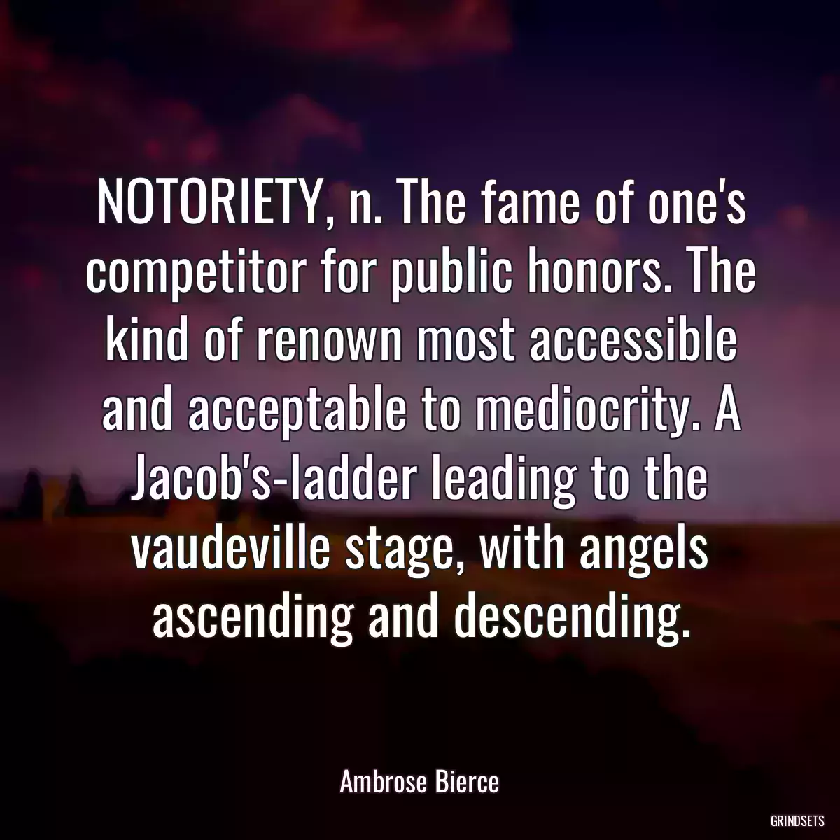 NOTORIETY, n. The fame of one\'s competitor for public honors. The kind of renown most accessible and acceptable to mediocrity. A Jacob\'s-ladder leading to the vaudeville stage, with angels ascending and descending.