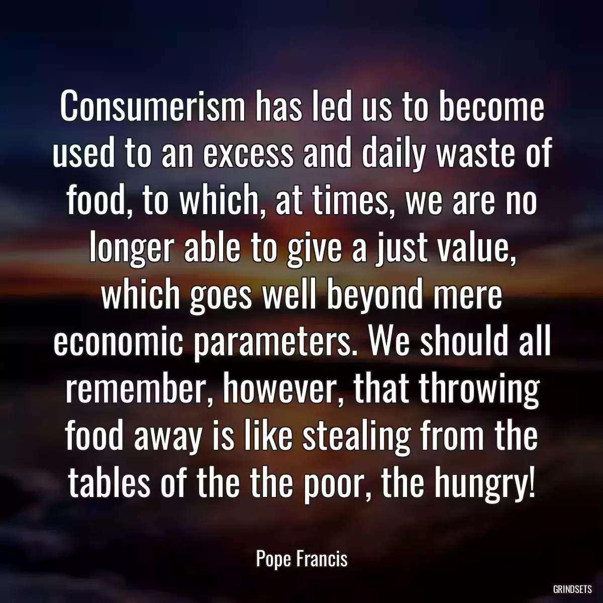 Consumerism has led us to become used to an excess and daily waste of food, to which, at times, we are no longer able to give a just value, which goes well beyond mere economic parameters. We should all remember, however, that throwing food away is like stealing from the tables of the the poor, the hungry!