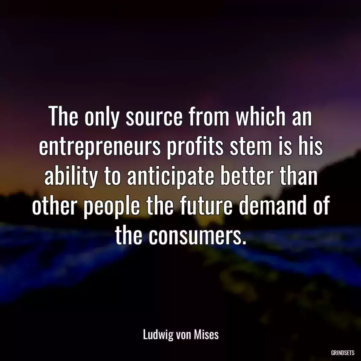 The only source from which an entrepreneurs profits stem is his ability to anticipate better than other people the future demand of the consumers.
