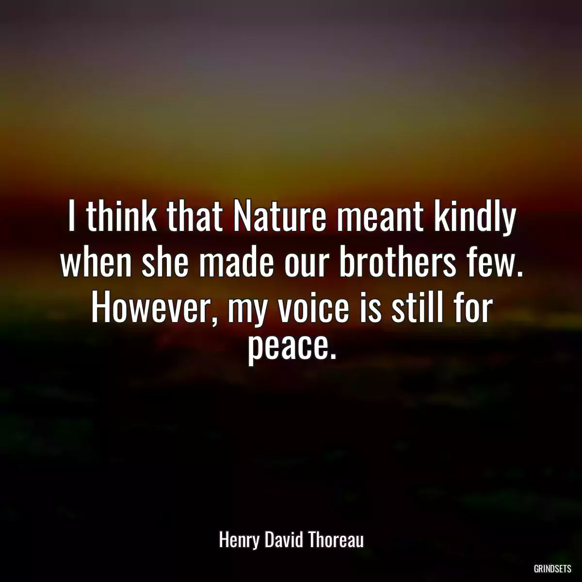 I think that Nature meant kindly when she made our brothers few. However, my voice is still for peace.