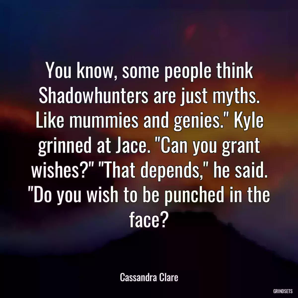 You know, some people think Shadowhunters are just myths. Like mummies and genies.\