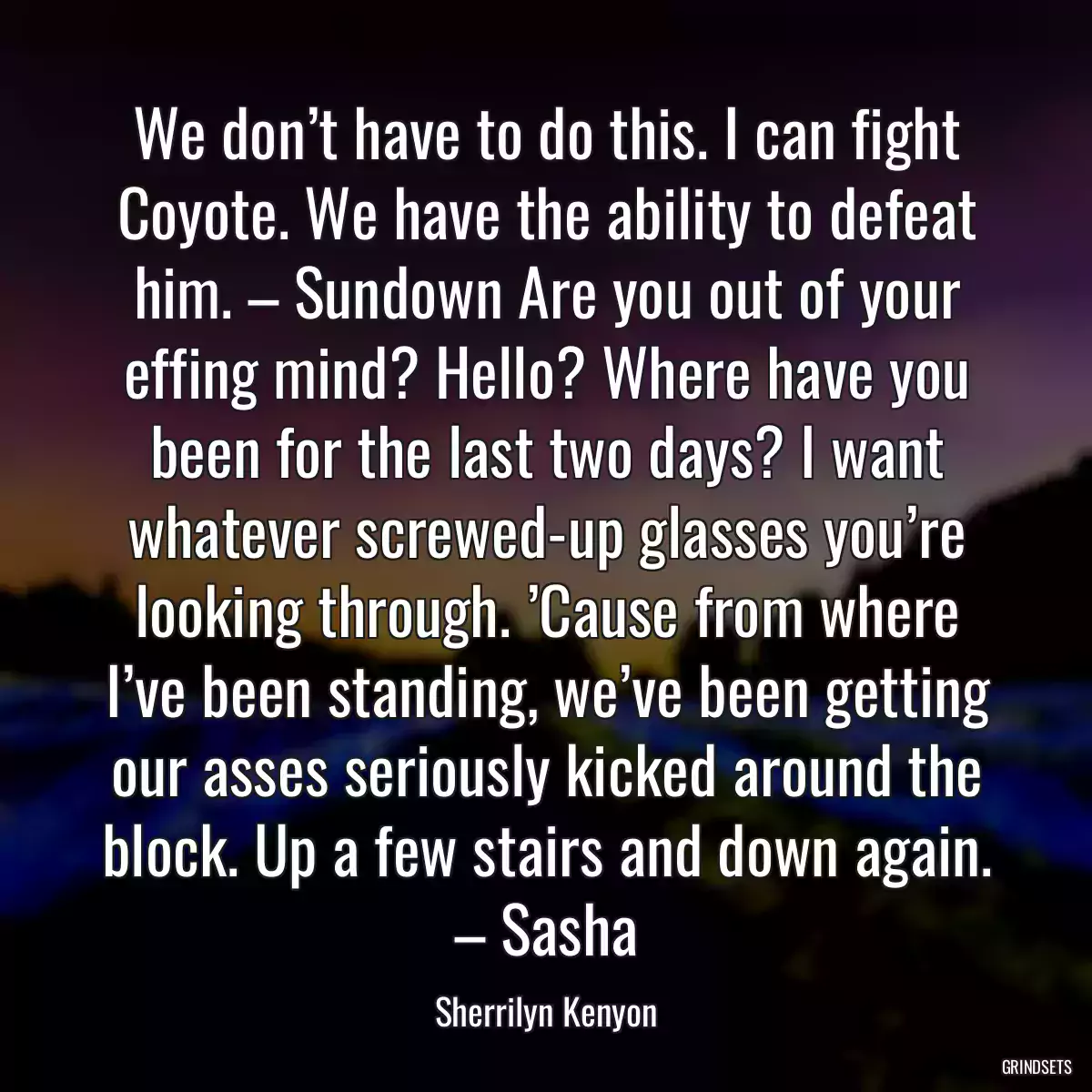 We don’t have to do this. I can fight Coyote. We have the ability to defeat him. – Sundown Are you out of your effing mind? Hello? Where have you been for the last two days? I want whatever screwed-up glasses you’re looking through. ’Cause from where I’ve been standing, we’ve been getting our asses seriously kicked around the block. Up a few stairs and down again. – Sasha