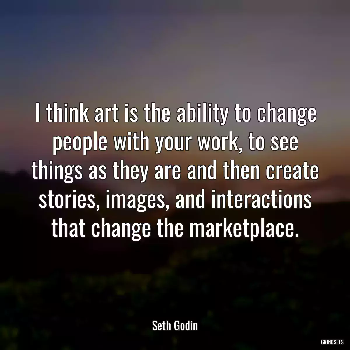 I think art is the ability to change people with your work, to see things as they are and then create stories, images, and interactions that change the marketplace.