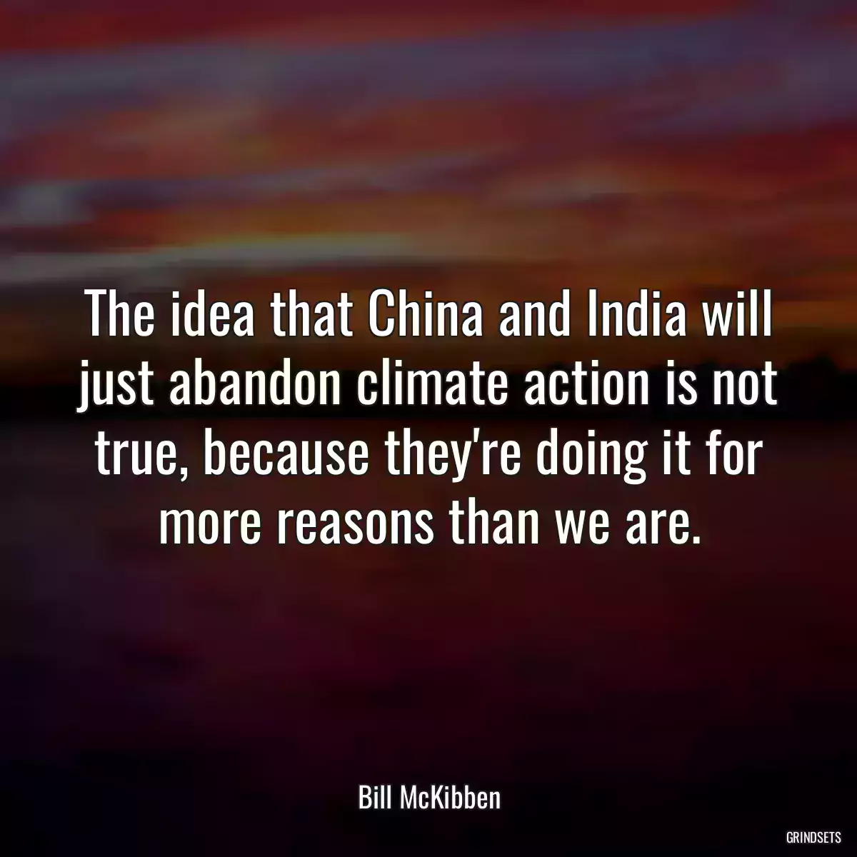 The idea that China and India will just abandon climate action is not true, because they\'re doing it for more reasons than we are.