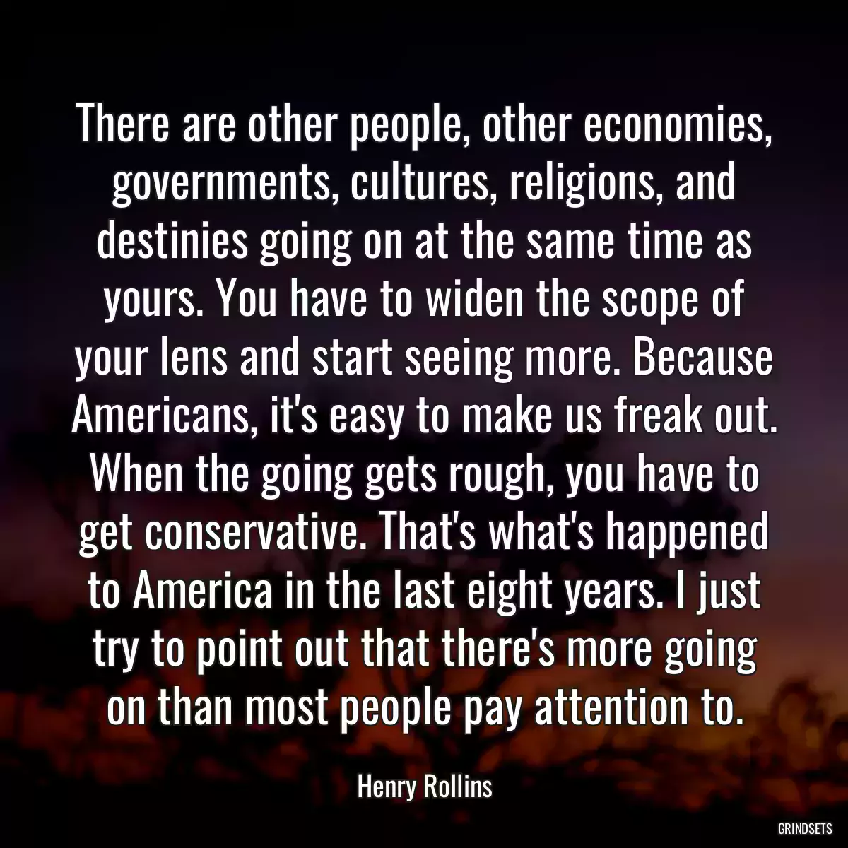 There are other people, other economies, governments, cultures, religions, and destinies going on at the same time as yours. You have to widen the scope of your lens and start seeing more. Because Americans, it\'s easy to make us freak out. When the going gets rough, you have to get conservative. That\'s what\'s happened to America in the last eight years. I just try to point out that there\'s more going on than most people pay attention to.