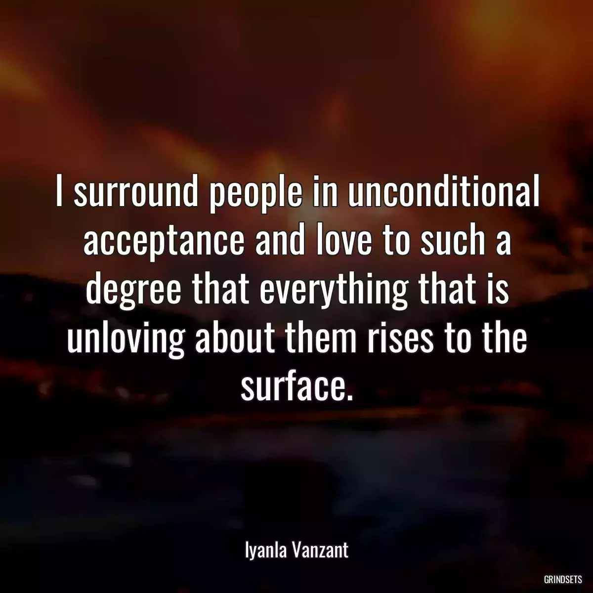 I surround people in unconditional acceptance and love to such a degree that everything that is unloving about them rises to the surface.