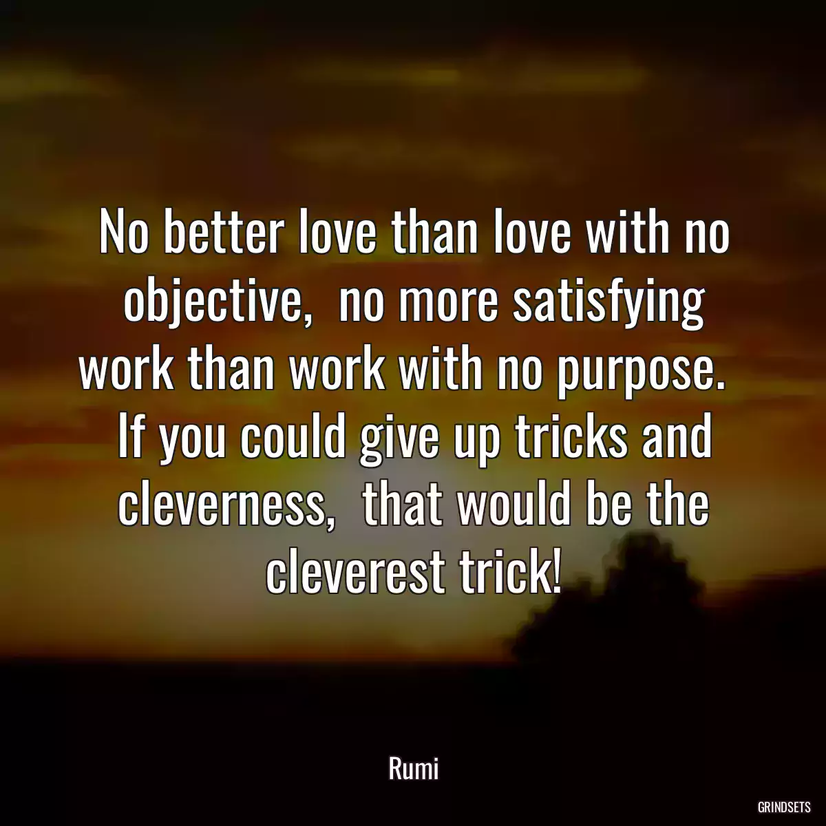 No better love than love with no objective,  no more satisfying work than work with no purpose.   If you could give up tricks and cleverness,  that would be the cleverest trick!