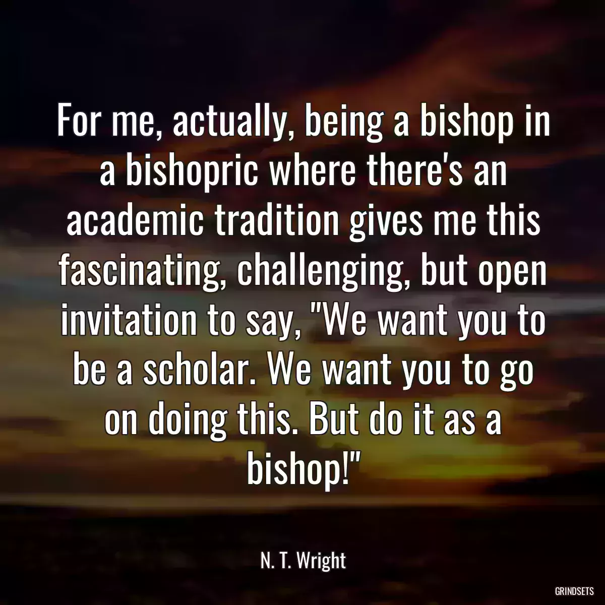 For me, actually, being a bishop in a bishopric where there\'s an academic tradition gives me this fascinating, challenging, but open invitation to say, \