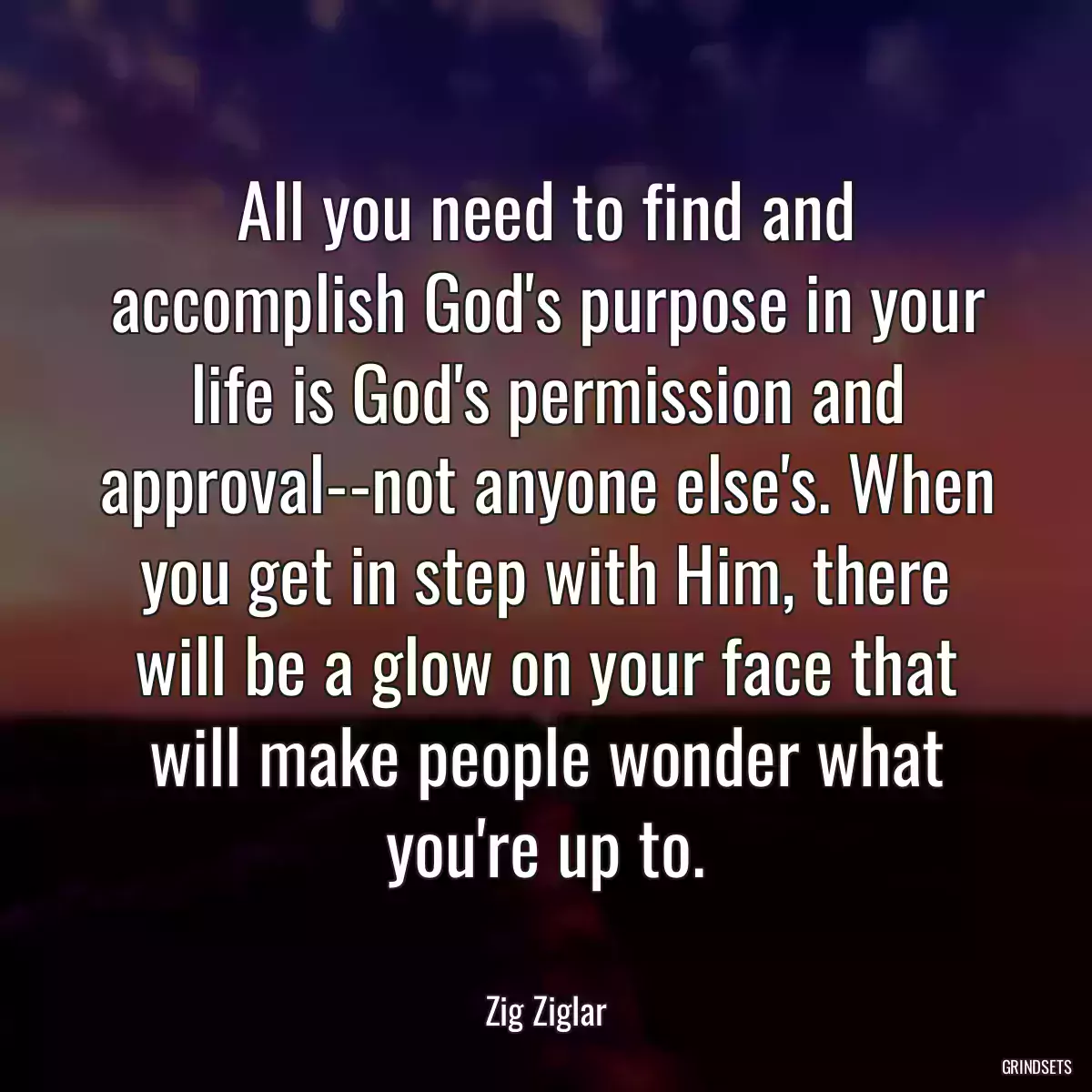 All you need to find and accomplish God\'s purpose in your life is God\'s permission and approval--not anyone else\'s. When you get in step with Him, there will be a glow on your face that will make people wonder what you\'re up to.