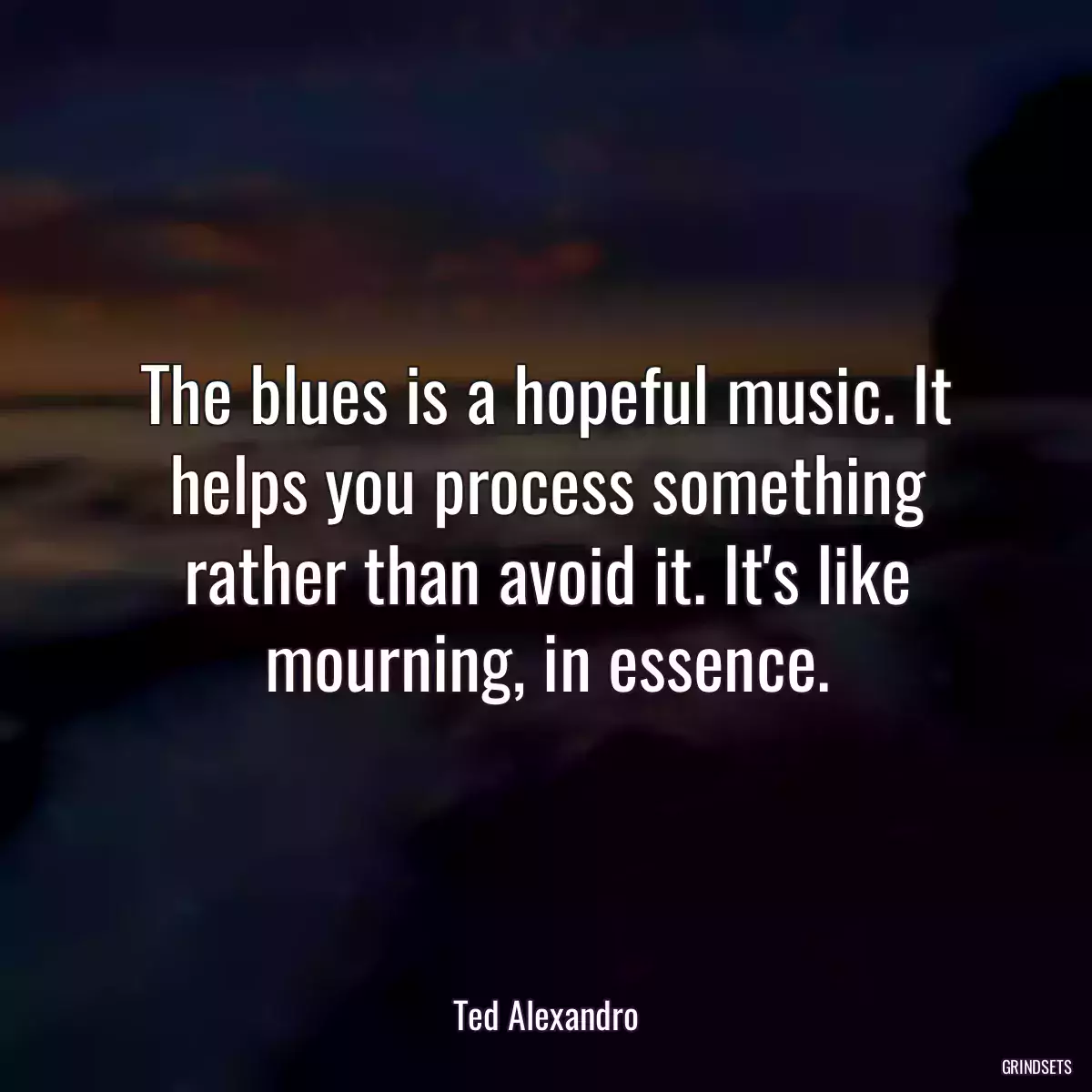 The blues is a hopeful music. It helps you process something rather than avoid it. It\'s like mourning, in essence.