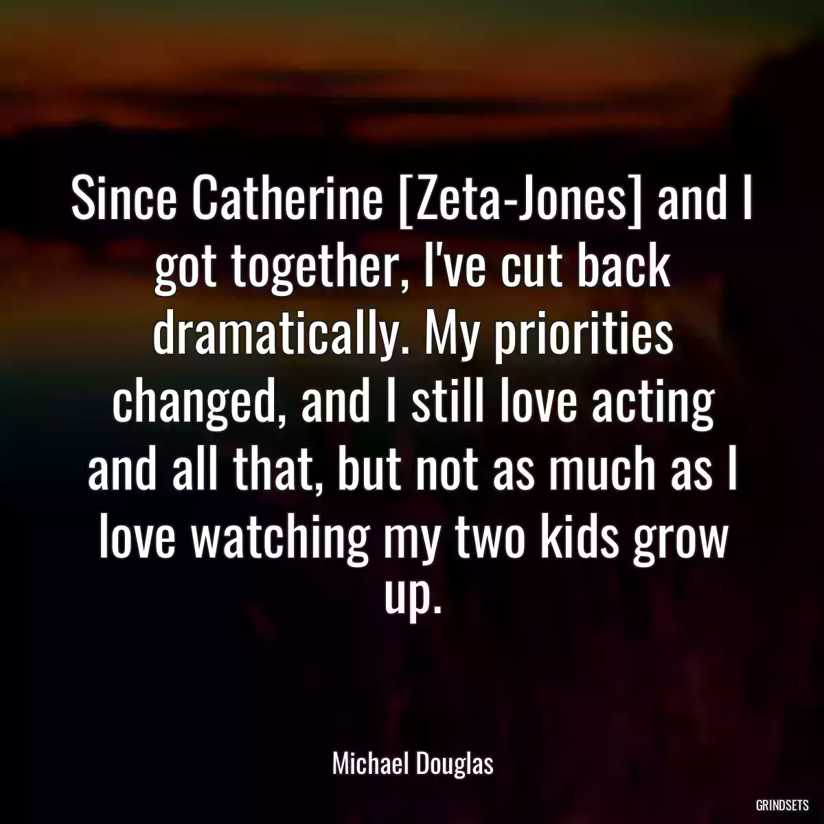 Since Catherine [Zeta-Jones] and I got together, I\'ve cut back dramatically. My priorities changed, and I still love acting and all that, but not as much as I love watching my two kids grow up.