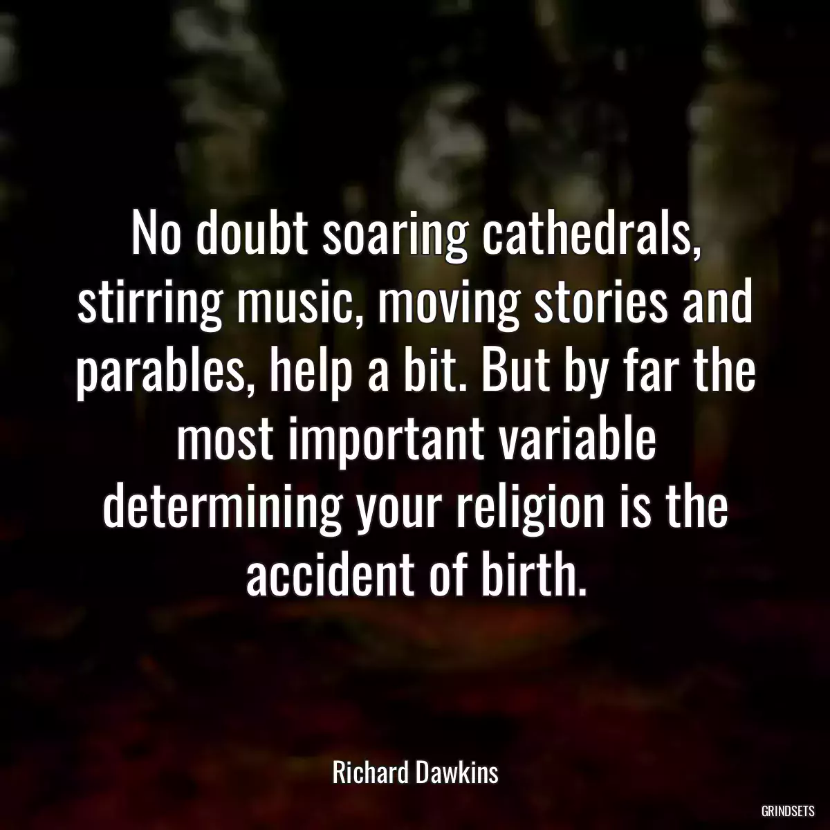 No doubt soaring cathedrals, stirring music, moving stories and parables, help a bit. But by far the most important variable determining your religion is the accident of birth.