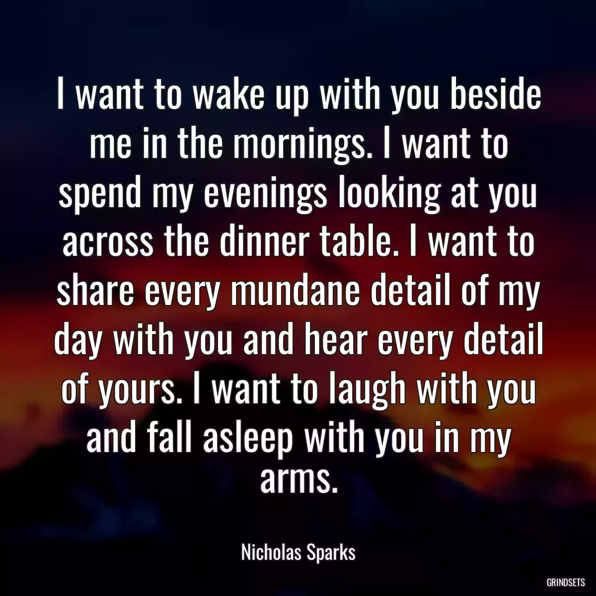 I want to wake up with you beside me in the mornings. I want to spend my evenings looking at you across the dinner table. I want to share every mundane detail of my day with you and hear every detail of yours. I want to laugh with you and fall asleep with you in my arms.