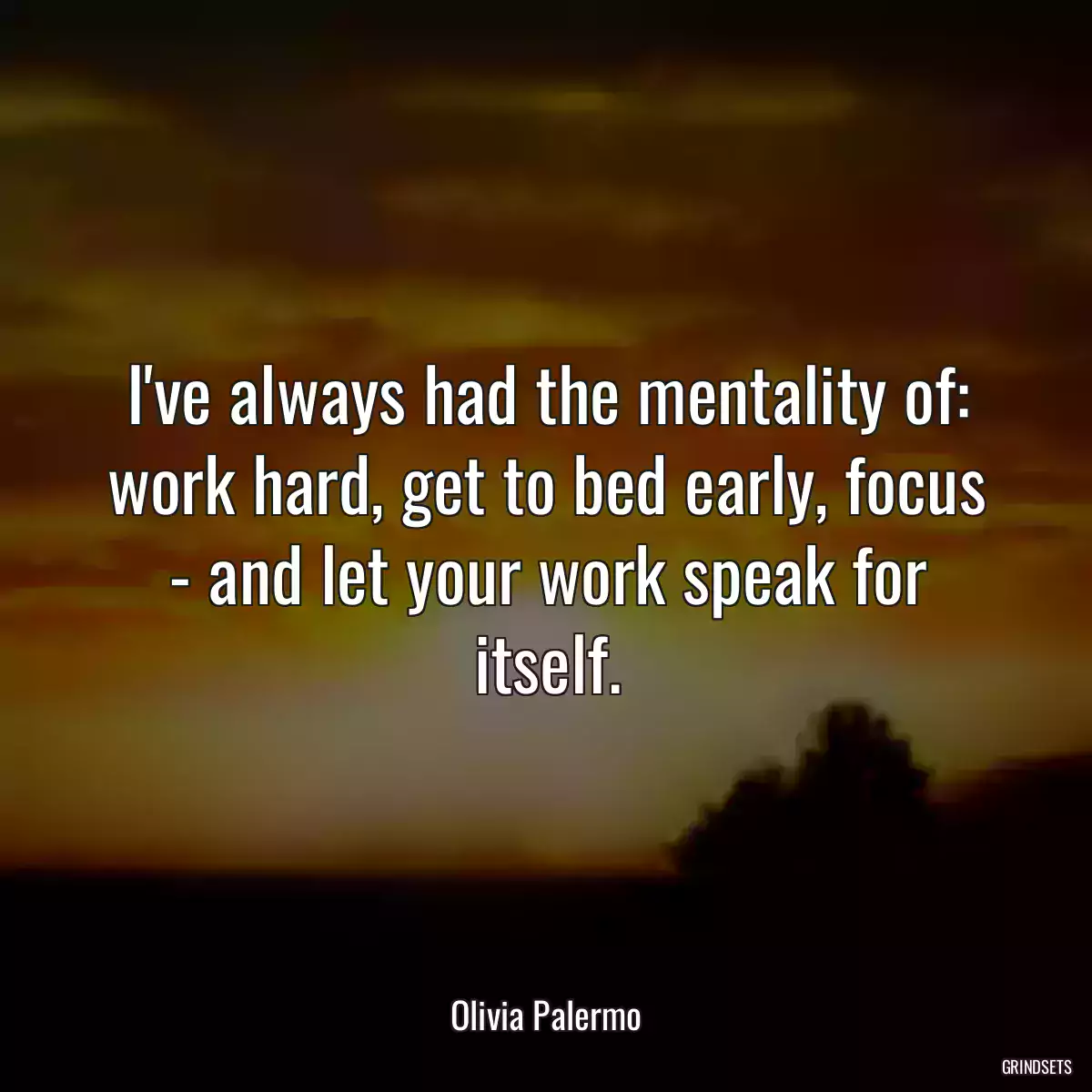 I\'ve always had the mentality of: work hard, get to bed early, focus - and let your work speak for itself.