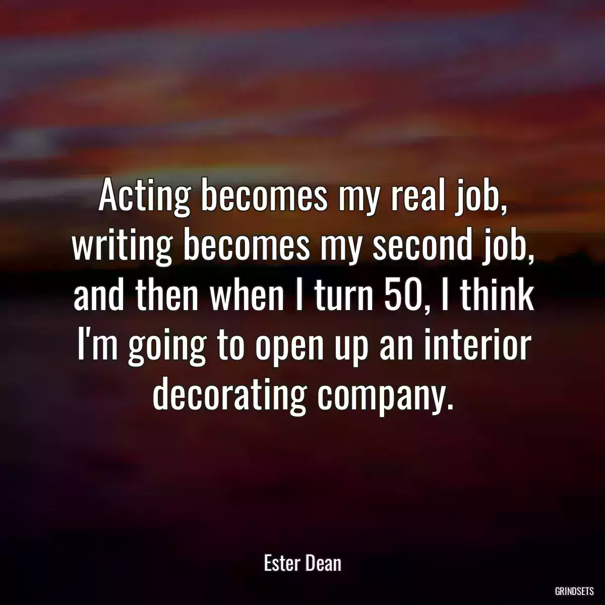 Acting becomes my real job, writing becomes my second job, and then when I turn 50, I think I\'m going to open up an interior decorating company.