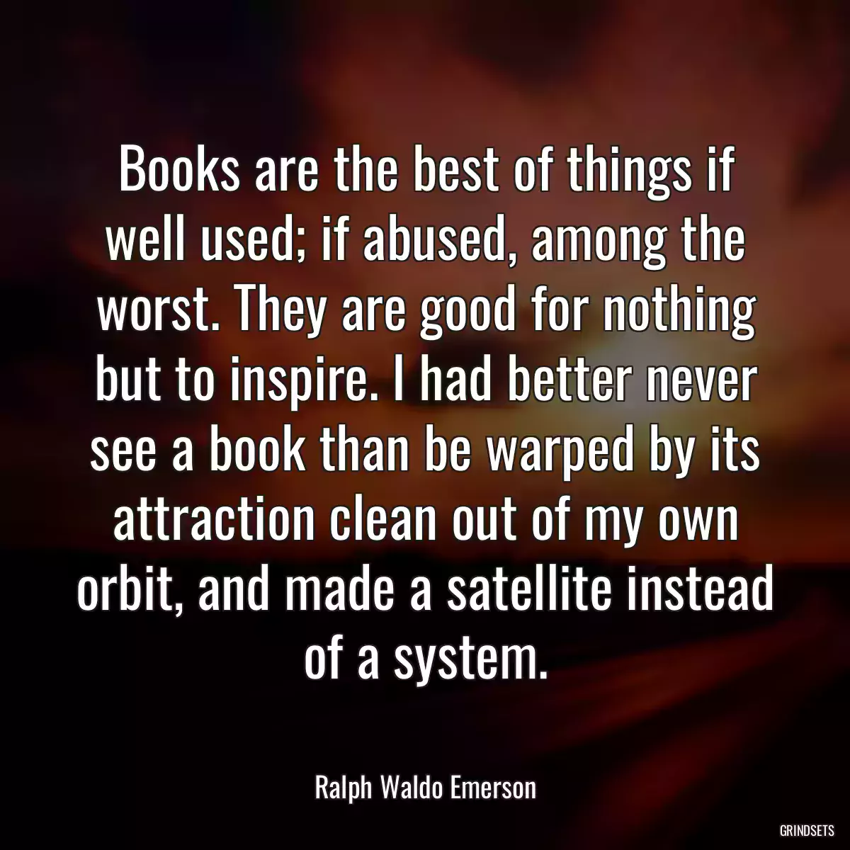 Books are the best of things if well used; if abused, among the worst. They are good for nothing but to inspire. I had better never see a book than be warped by its attraction clean out of my own orbit, and made a satellite instead of a system.