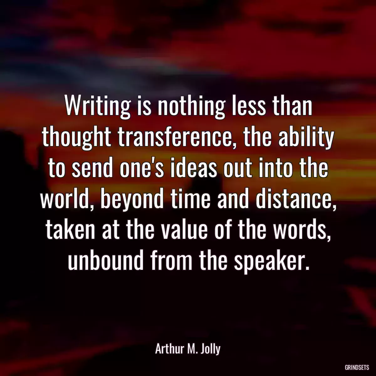 Writing is nothing less than thought transference, the ability to send one\'s ideas out into the world, beyond time and distance, taken at the value of the words, unbound from the speaker.