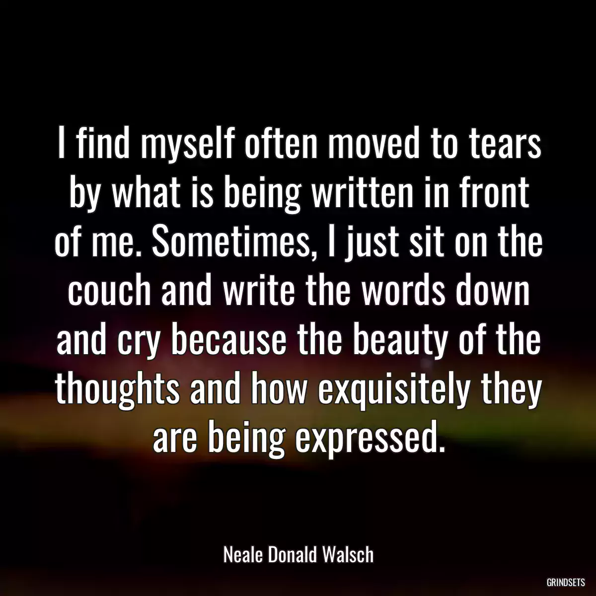 I find myself often moved to tears by what is being written in front of me. Sometimes, I just sit on the couch and write the words down and cry because the beauty of the thoughts and how exquisitely they are being expressed.