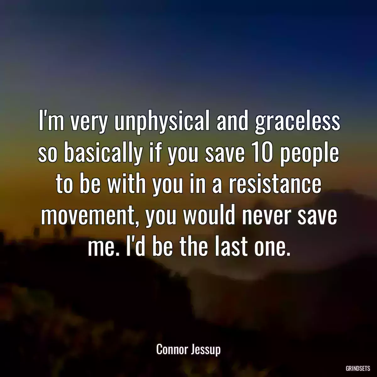 I\'m very unphysical and graceless so basically if you save 10 people to be with you in a resistance movement, you would never save me. I\'d be the last one.