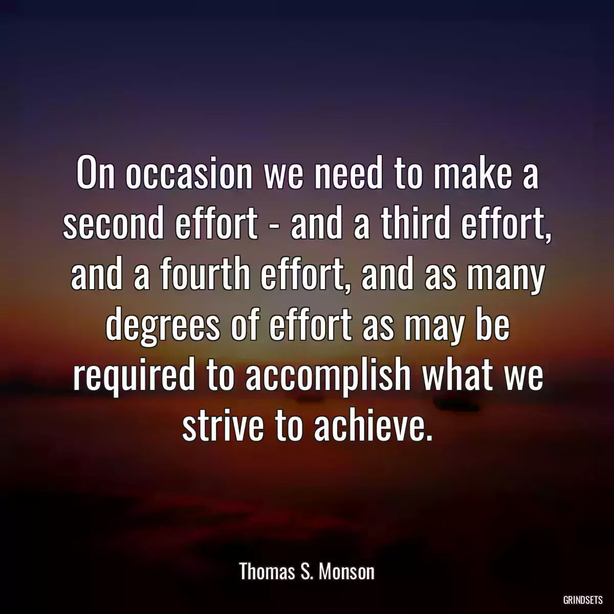 On occasion we need to make a second effort - and a third effort, and a fourth effort, and as many degrees of effort as may be required to accomplish what we strive to achieve.