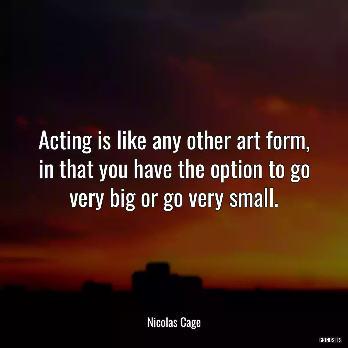 Acting is like any other art form, in that you have the option to go very big or go very small.