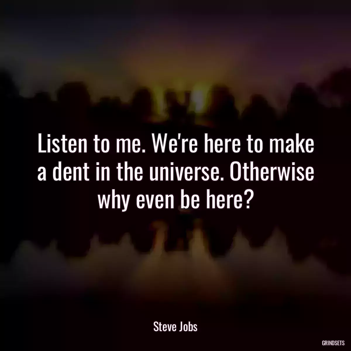 Listen to me. We\'re here to make a dent in the universe. Otherwise why even be here?