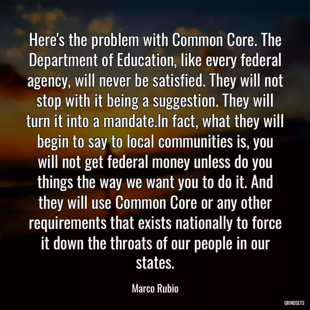 Here\'s the problem with Common Core. The Department of Education, like every federal agency, will never be satisfied. They will not stop with it being a suggestion. They will turn it into a mandate.In fact, what they will begin to say to local communities is, you will not get federal money unless do you things the way we want you to do it. And they will use Common Core or any other requirements that exists nationally to force it down the throats of our people in our states.