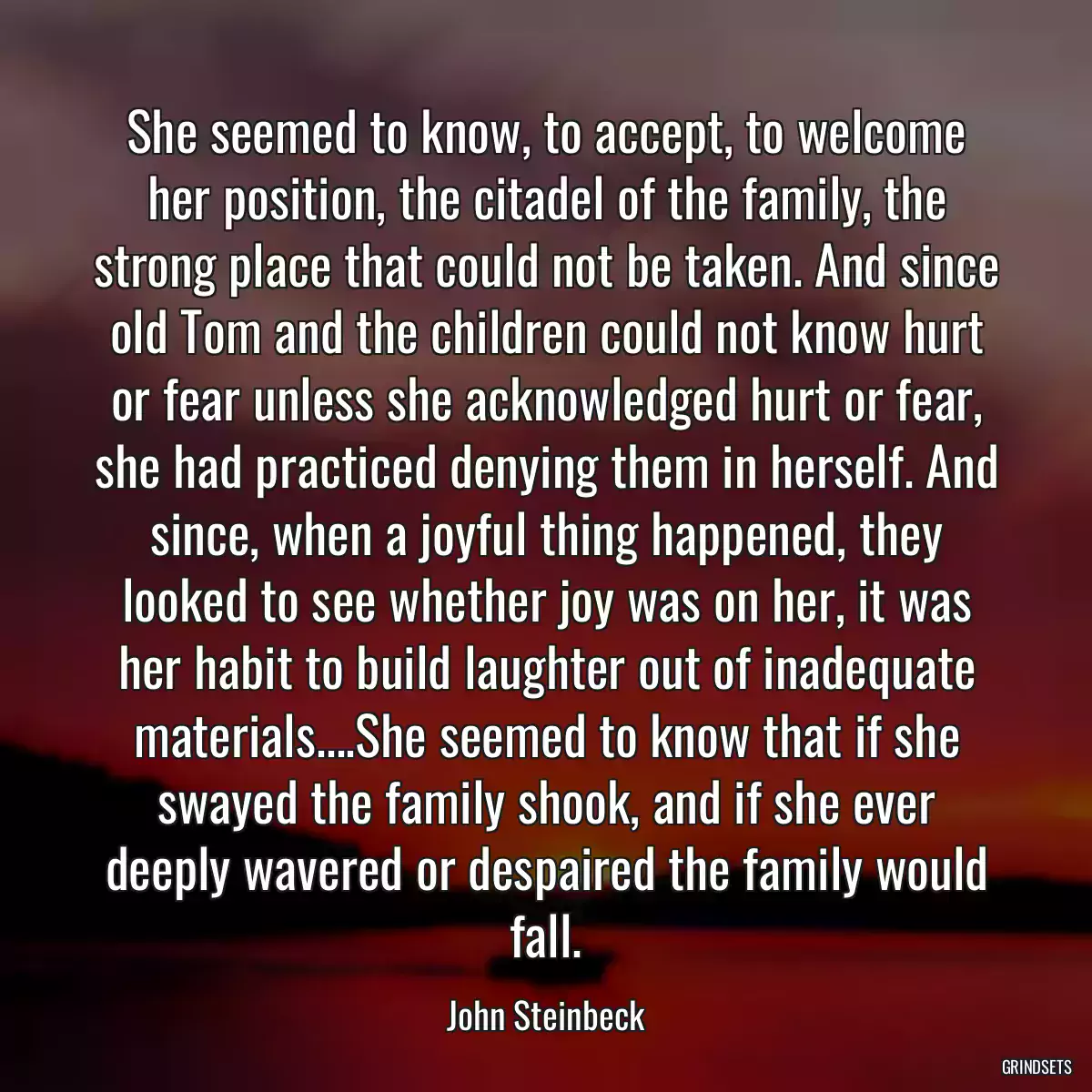 She seemed to know, to accept, to welcome her position, the citadel of the family, the strong place that could not be taken. And since old Tom and the children could not know hurt or fear unless she acknowledged hurt or fear, she had practiced denying them in herself. And since, when a joyful thing happened, they looked to see whether joy was on her, it was her habit to build laughter out of inadequate materials....She seemed to know that if she swayed the family shook, and if she ever deeply wavered or despaired the family would fall.