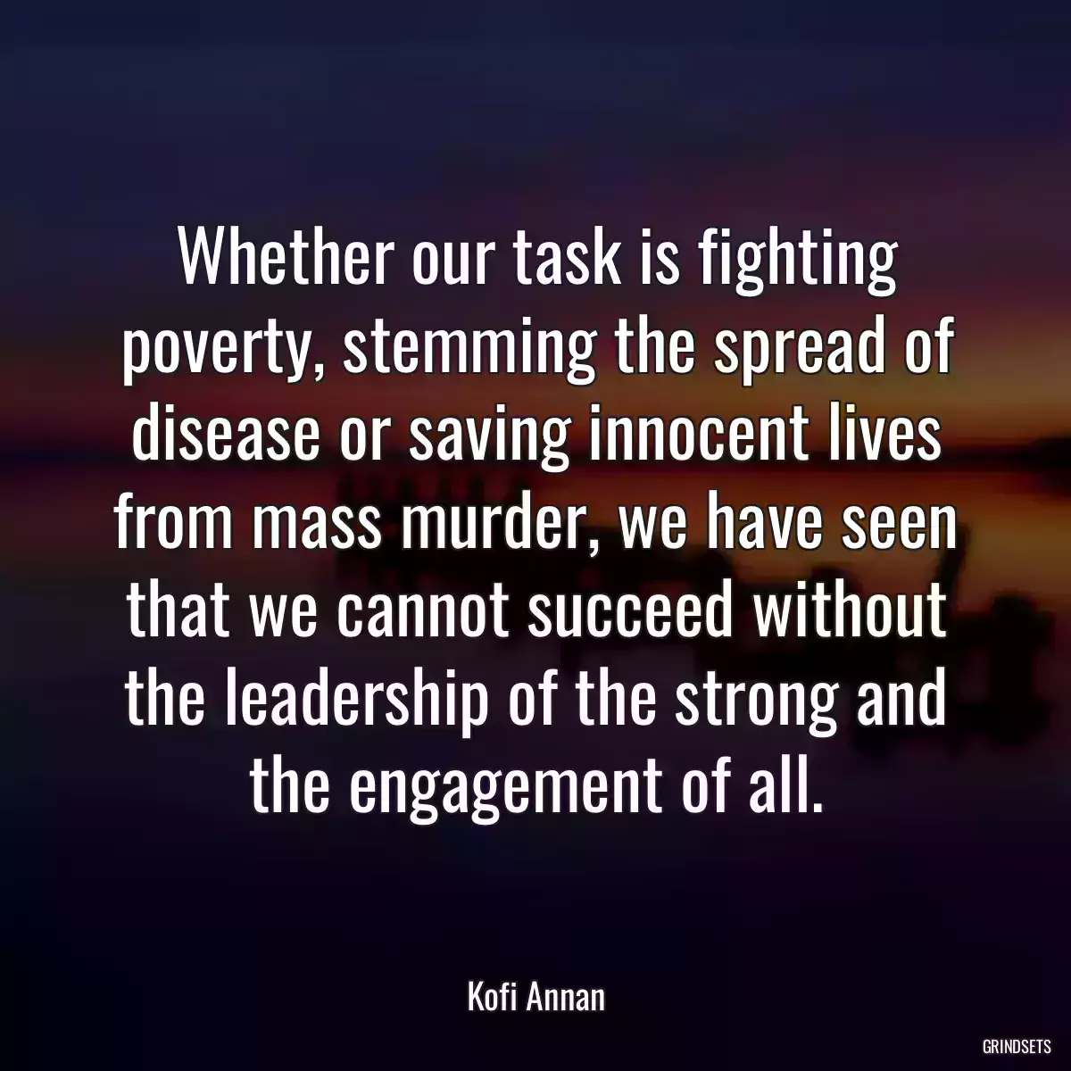 Whether our task is fighting poverty, stemming the spread of disease or saving innocent lives from mass murder, we have seen that we cannot succeed without the leadership of the strong and the engagement of all.