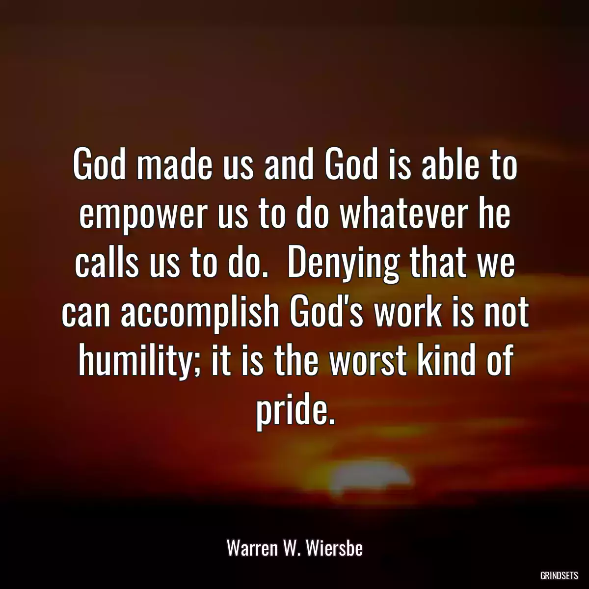 God made us and God is able to empower us to do whatever he calls us to do.  Denying that we can accomplish God\'s work is not humility; it is the worst kind of pride.