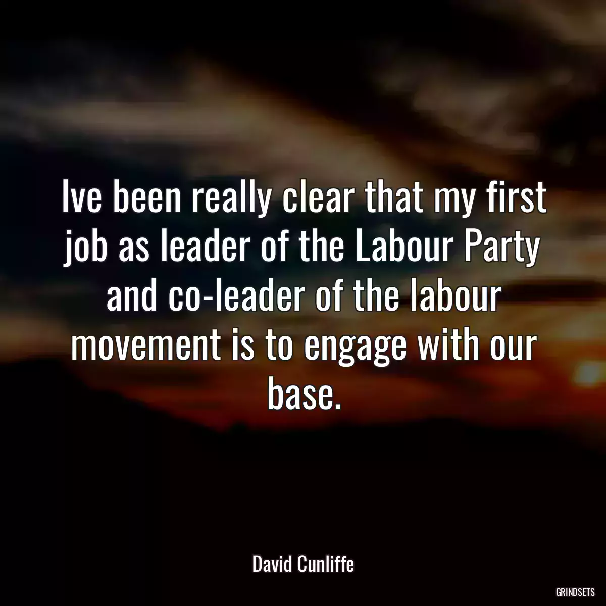 Ive been really clear that my first job as leader of the Labour Party and co-leader of the labour movement is to engage with our base.