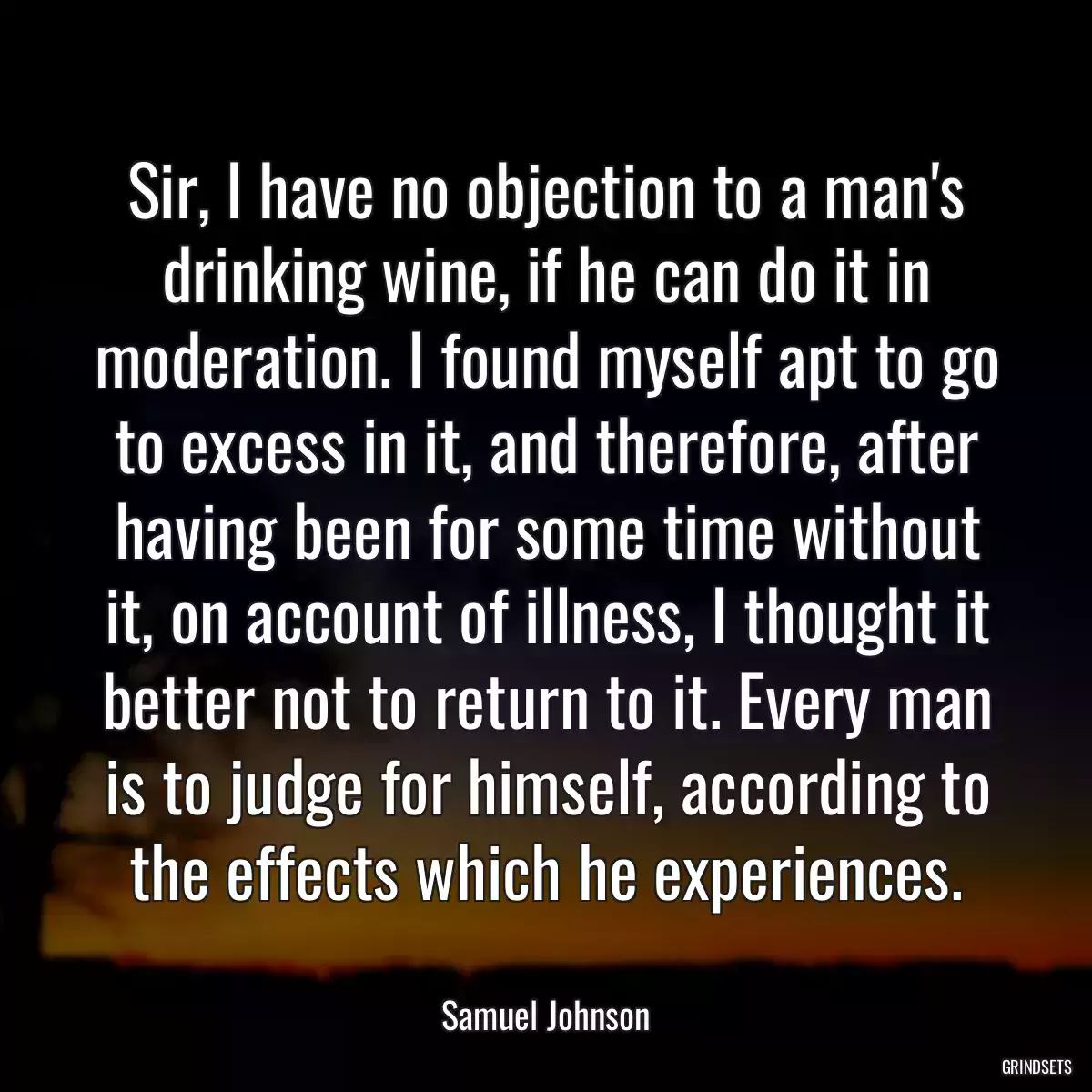 Sir, I have no objection to a man\'s drinking wine, if he can do it in moderation. I found myself apt to go to excess in it, and therefore, after having been for some time without it, on account of illness, I thought it better not to return to it. Every man is to judge for himself, according to the effects which he experiences.