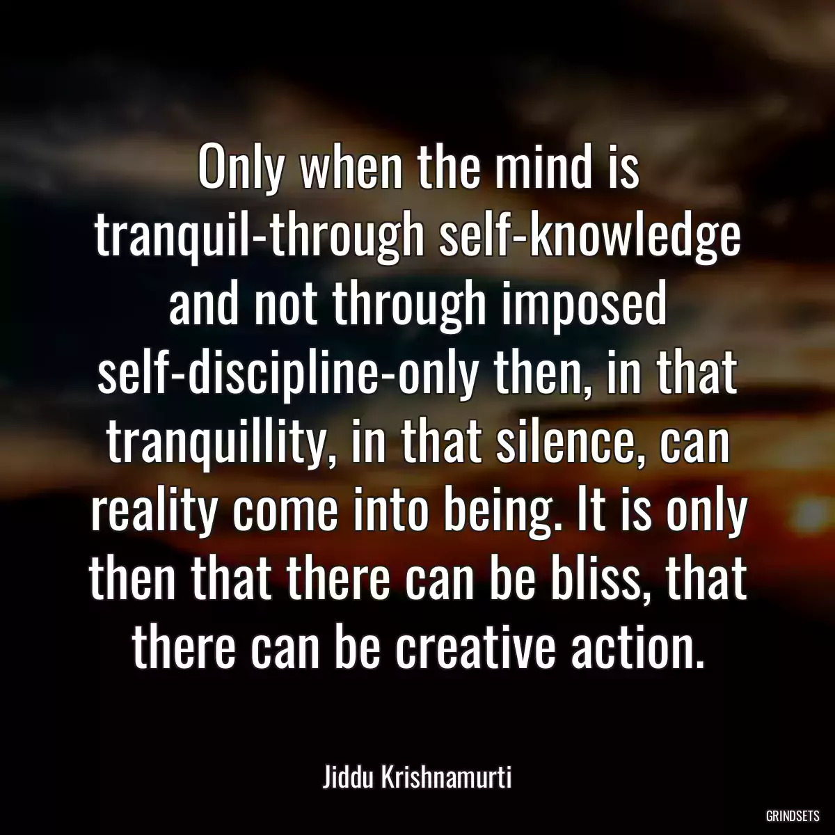 Only when the mind is tranquil-through self-knowledge and not through imposed self-discipline-only then, in that tranquillity, in that silence, can reality come into being. It is only then that there can be bliss, that there can be creative action.