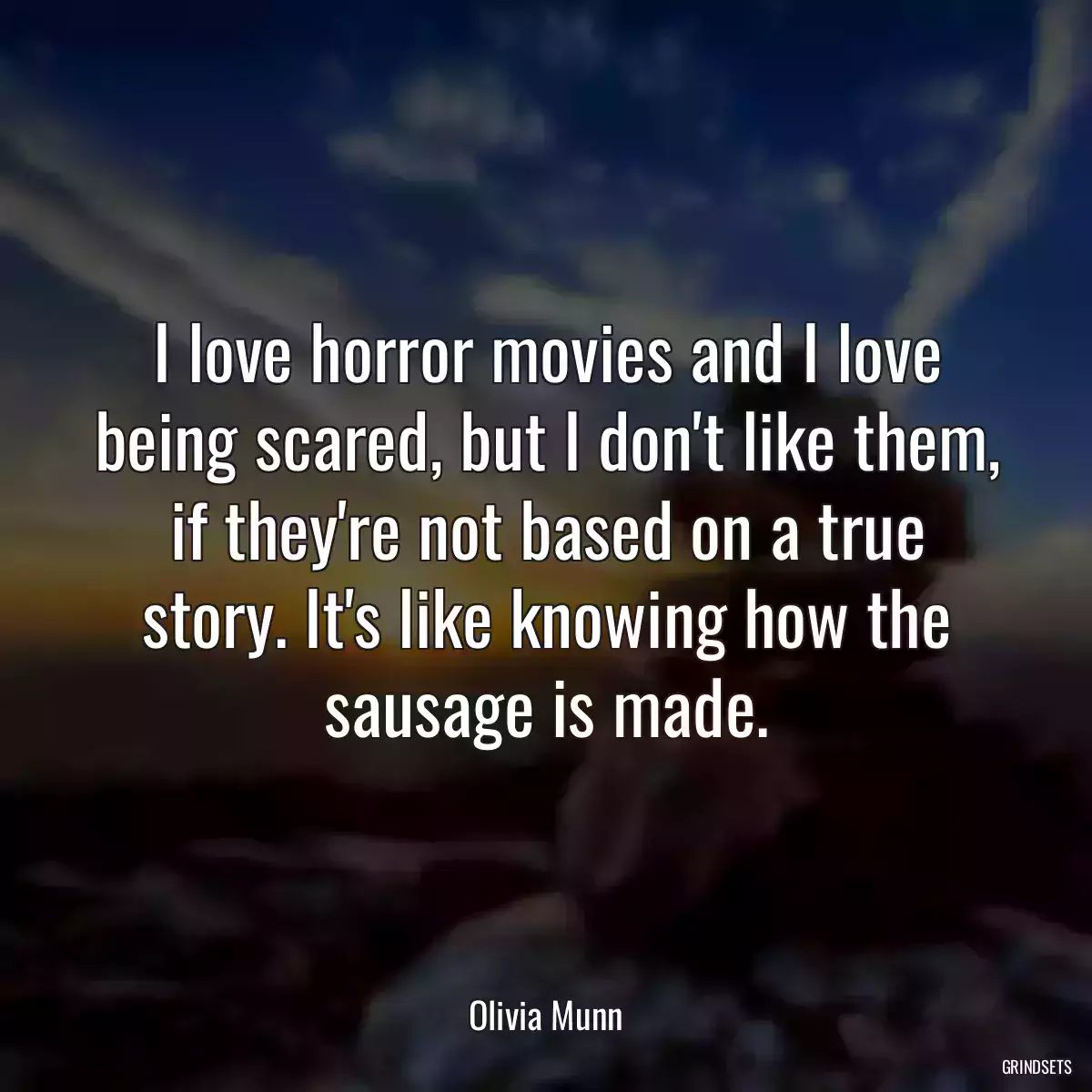 I love horror movies and I love being scared, but I don\'t like them, if they\'re not based on a true story. It\'s like knowing how the sausage is made.