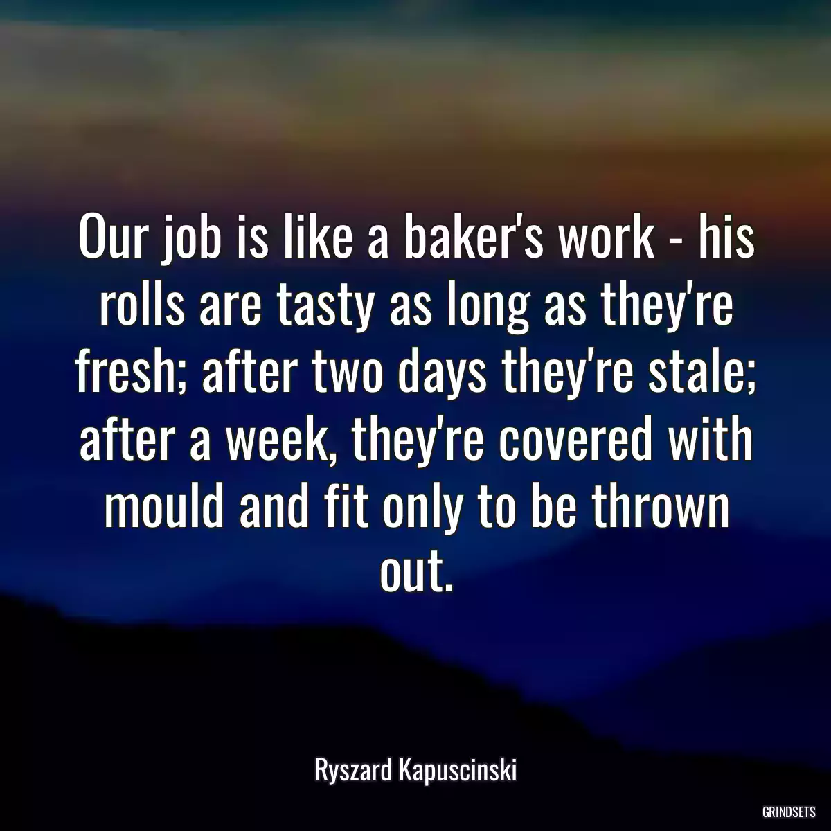 Our job is like a baker\'s work - his rolls are tasty as long as they\'re fresh; after two days they\'re stale; after a week, they\'re covered with mould and fit only to be thrown out.