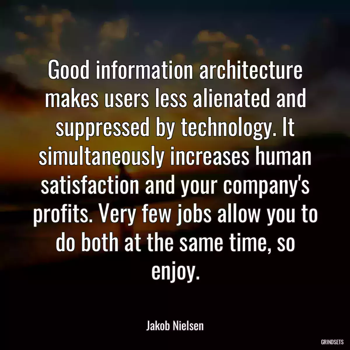 Good information architecture makes users less alienated and suppressed by technology. It simultaneously increases human satisfaction and your company\'s profits. Very few jobs allow you to do both at the same time, so enjoy.