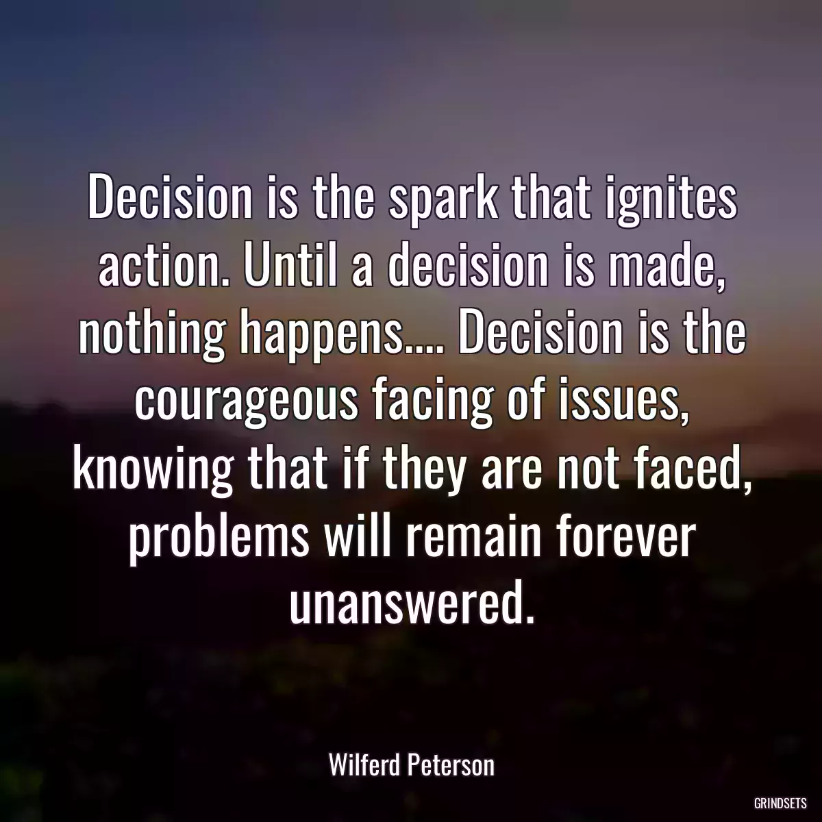 Decision is the spark that ignites action. Until a decision is made, nothing happens.... Decision is the courageous facing of issues, knowing that if they are not faced, problems will remain forever unanswered.