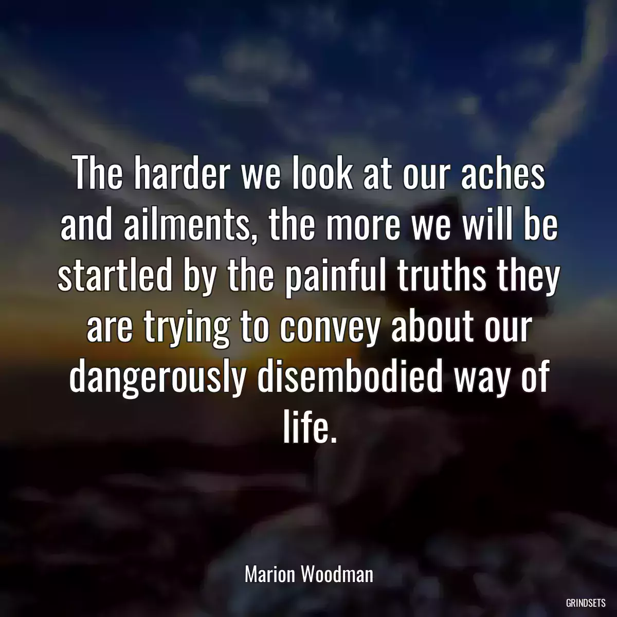 The harder we look at our aches and ailments, the more we will be startled by the painful truths they are trying to convey about our dangerously disembodied way of life.