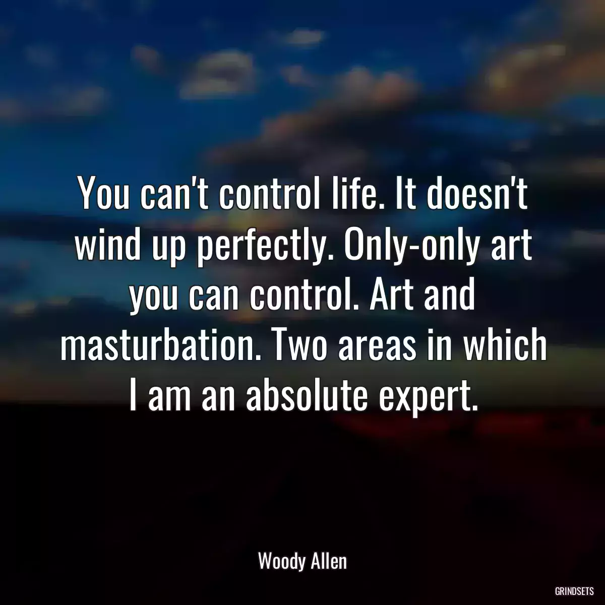 You can\'t control life. It doesn\'t wind up perfectly. Only-only art you can control. Art and masturbation. Two areas in which I am an absolute expert.