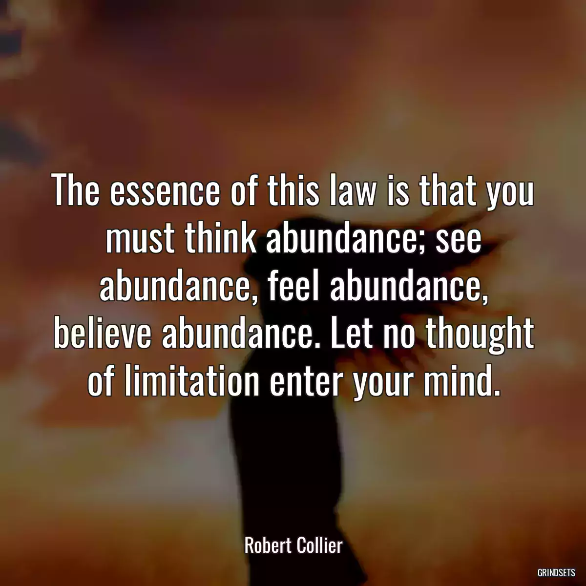 The essence of this law is that you must think abundance; see abundance, feel abundance, believe abundance. Let no thought of limitation enter your mind.